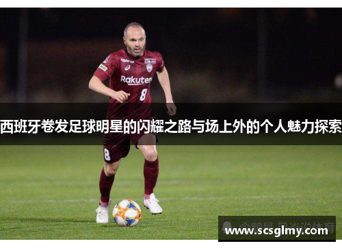 西班牙卷发足球明星的闪耀之路与场上外的个人魅力探索