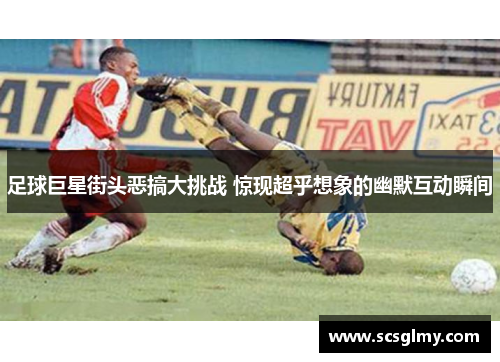 足球巨星街头恶搞大挑战 惊现超乎想象的幽默互动瞬间