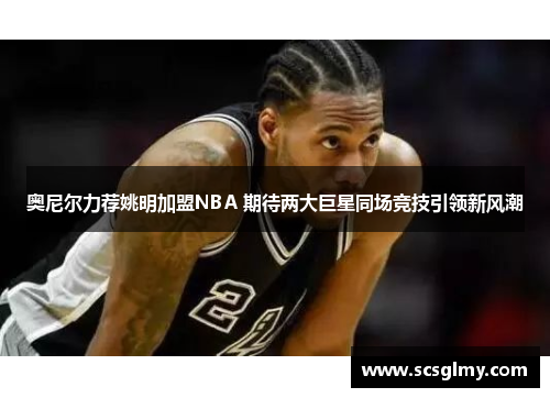 奥尼尔力荐姚明加盟NBA 期待两大巨星同场竞技引领新风潮
