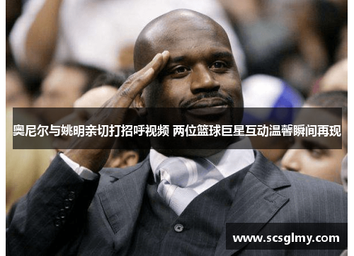 奥尼尔与姚明亲切打招呼视频 两位篮球巨星互动温馨瞬间再现
