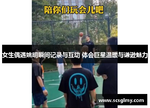 女生偶遇姚明瞬间记录与互动 体会巨星温暖与谦逊魅力
