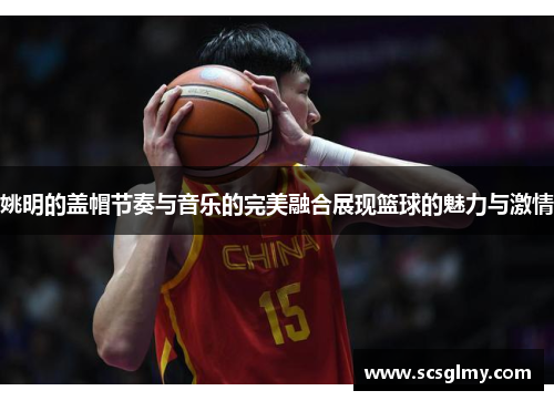 姚明的盖帽节奏与音乐的完美融合展现篮球的魅力与激情