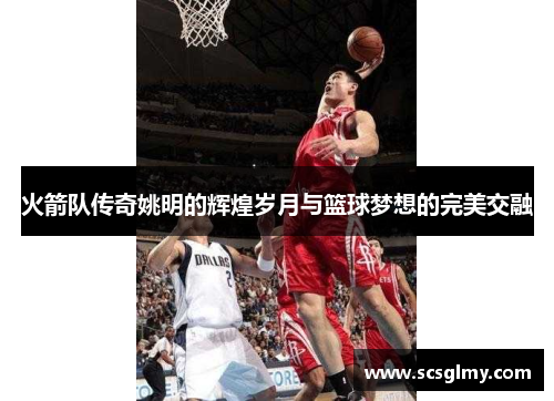 火箭队传奇姚明的辉煌岁月与篮球梦想的完美交融