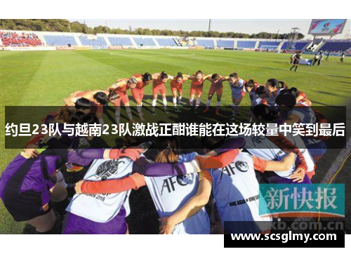 约旦23队与越南23队激战正酣谁能在这场较量中笑到最后